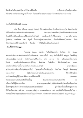 ถ้าเราศึกษาไมโครซอฟท์เวิร์ดเวอร์ชั่นใดเวอร์ชั่นหนึ่ง เราก็จะสามารถเรียนรู้เวอร์ชั่นอื่นๆ 
ได้คอ่นข้างง่ายเพราะส่วนใหญเ่วอร์ชั่นใหมๆ่ ก็จะการเปลี่ยนแปลงในลักษณะเพิ่มเติมเสียมากกวา่การลบออกไป 
2.2. โปรแกรม Goolgle chrome 
กูเกิล โครม (อังกฤษ: Google Chrome) เป็นซอฟต์แวร์เว็บเบราว์เซอร์แบบโอเพนซอร์ซ พัฒนาโดยกูเกิล 
ใช้เว็บคิตเป็นเรนเดอริงเอนจินสาหรับวาดหน้าจอ และนาบางส่วนจากเว็บเบราว์เซอร์ไฟร์ฟอกซ์มาพัฒนาตอ่ 
โครมมีให้ดาวน์โหลดเพื่อทดสอบใช้งานสาหรับวินโดวส์ และมีภาษาที่ให้ใช้ได้มากกวา่50 ภาษารวมถึงภาษาไทย 
รุ่นสาหรับ แมคโอเอส และ ลินุกซ์ นั้นกา ลังอยูร่ะหวา่งการพัฒนา ซึ่งจะเปิดให้ทดสอบในอนาคต โครม 
เป็นตัวพัฒนาจากโค้ดของซอฟต์แวร์ โครเมียม ซึ่งใช้สัญลักษณ์เดียวกนัแตค่นละสี 
2.3. โปรแกรม blogger 
โปรแกรม blogger หมายถึง ว็บไซต์ประเภทหนึ่ง ที่เจ้าของ หรือ Blogger 
สามารถบันทึกเรื่องราวของตนเองลงในเว็บได้ตลอดเวลา นอกจากนี้แล้ว Blog ยังเป็นพื้นที่ให้ Blogger โพสต์ข้อมูล 
หรือใส่ความรู้ประสบการณ์ เพื่อเป็นวิทยาทานให้คนอื่นๆ เชน่ คุณหมอ เปิด บล็อกแนะนาเรื่องสุขภาพ 
เป็นต้น การสร้างเว็บบล็อกสามารถทา ได้ง่ายๆ ด้วยตัวเอง ไมซั่บซ้อน ไมจ่า เป็นต้องรู้ภาษา HTML 
อยา่งน้อยขอให้มีความรู้พื้นฐานเกยี่วกบัอินเทอร์เน็ตและเว็บไซต์ ภายในเว็บบล็อก 
จะมีระบบบริหารจัดการเว็บไซต์พื้นฐานให้แล้ว โดยการสร้างเครื่องมือสาหรับ เขียนเรื่อง โพสรูป จัดหมวดหมู่ 
และลูกเลน่อื่นๆ ที่ผู้จัดทา พยายามสร้างเพื่อดึงดูดผู้คนจากทั่วโลก ให้เข้าไปใช้บริการ 
เสน่ห์ของบล็อกอยูที่่ผู้อา่นและผู้เขียนสามารถโต้ตอบกนัได้ (Interactive) 
โดยการแสดงความคิดเห็นตอ่ท้ายที่เรื่องนั้นๆ ข้อแตกตา่งของบล็อกกบัเว็บไซต์ทั่วไป คือ 
บล็อกจะเปิดให้ผู้เข้ามาอา่นข้อมูล สามารถแสดงความคิดเห็นตอ่ท้ายข้อความที่เจ้าของบล็อกเป็นคนเขียน 
ซึ่งทา ให้ผู้เขียนสามารถได้ผลตอบกลับโดยทันทีในปัจจุบันบล็อก ถูกใช้เป็นเครื่องมือสื่อสารรูปแบบใหม่ 
ไมว่า่จะเป็นการประกาศขา่วสาร การแสดงความคิดเห็น การเผยแพร่ผลงาน ฯลฯ และกา ลังเป็นที่นิยมมากขึ้นเรื่อย ๆ 
โดยขณะนี้ได้มีผู้ให้บริการบล็อกมากมาย ทั้งแบบให้บริการฟรี และเสียคา่ใช้จา่ย ตัวอยา่งผู้ให้บริการ Blog เชน่ Blogger 
 