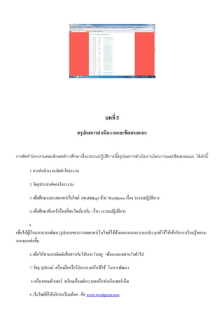 บทที่ 5 
สรุปผลการดาเนินงานและข้อเสนอแนะ 
การจัดทาโครงงานคอมพิวเตอร์การศึกษาเรื่องระบบปฏิบัติการนสี้รุปผลการดาเนินงานโครงงานและข้อเสนอแนะ ได้ดังนี้ 
1 การดา เนินงานจัดทา โครงงาน 
2 วตัถุประสงค์ของโครงงาน 
3 เพื่อศึกษาและเผยแพร่เว็บไซต์ (WebBlog) ด้วย Wordpress เรื่อง ระบบปฏิบัติการ 
4 เพื่อศึกษาค้นควา้เรื่องที่สนใจเกยี่วกบั เรื่อง ระบบปฏิบัติการ 
5. 
เพื่อให้ผู้เรียนสามารถพัฒนารูปแบบของการเผยแพร่เว็บไซต์ได้ด้วยตนเองและนามาประยุกต์ใช้ให้เข้ากบัการเรียนรู้ของต 
นเองมากยิงขึ้น 
6 เพื่อให้สามารถติดตอ่สื่อสารกนัได้ระหวา่งครู เพื่อนและผสานใจทั่วไป 
7 วสัดุ อุปกรณ์ เครื่องมือหรือโปรแกรมหรือทีใช้ ในการพัฒนา 
8 เครื่องคอมพิวเตอร์ พร้อมเชื่อมตอ่ระบบเครือขา่ยอินเทอร์เน็ต 
9 เว็บไซต์ที่ให้บริการเว็บบล็อก คือ www.wordpress.com 
 