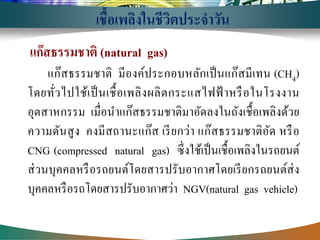 แก๊สธรรมชาติ (natural gas) 
แก๊สธรรมชาติ มีองค์ประกอบหลักเป็นแก๊สมีเทน (CH4) โดยทั่วไปใช้เป็นเชื้อเพลิงผลิตกระแสไฟฟ้าหรือในโรงงาน อุตสาหกรรม เมื่อนาแก๊สธรรมชาติมาอัดลงในถังเชื้อเพลิงด้วย ความดันสูง คงมีสถานะแก๊ส เรียกว่า แก๊สธรรมชาติอัด หรือ CNG (compressed natural gas) ซึ่งใช้เป็นเชื้อเพลิงในรถยนต์ ส่วนบุคคลหรือรถยนต์โดยสารปรับอากาศโดยเรียกรถยนต์ส่ง บุคคลหรือรถโดยสารปรับอากาศว่า NGV(natural gas vehicle) 
เชื้อเพลิงในชีวิตประจาวัน  