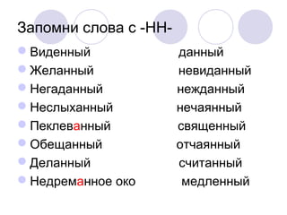 Запомни слова с -НН- 
Виденный данный 
Желанный невиданный 
Негаданный нежданный 
Неслыханный нечаянный 
Пеклеванный священный 
Обещанный отчаянный 
Деланный считанный 
Недреманное око медленный 
 