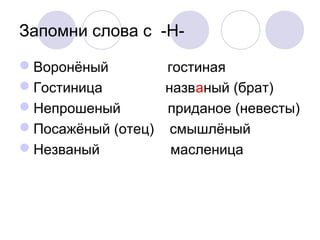 Запомни слова с -Н- 
Воронёный гостиная 
Гостиница названый (брат) 
Непрошеный приданое (невесты) 
Посажёный (отец) смышлёный 
Незваный масленица 
 