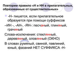 Повторим правило «Н и НН в прилагательных, 
образованных от существительных» 
-Н- пишется, если прилагательное 
образуется при помощи суффиксов 
–ИН -, -АН-, -ЯН-: песчаный, глиняный, 
грачиный 
Слова-исключения: стеклянный, 
деревянный, оловянный (ОКНО) 
В словах румяный, свиной, павлиний, 
юный, фазаний НЕТ СУФФИКСА -Н- 
 