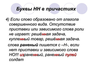 ББууккввыы НННН вв ппррииччаассттиияяхх 
44)) ЕЕссллии ссллооввоо ооббррааззоовваанноо оотт ггллааггооллаа 
ссооввеерршшееннннооггоо ввииддаа.. ООттссууттссттввииее 
ппррииссттааввккии ииллии ззааввииссииммооггоо ссллоовваа ррооллии 
ннее ииггррааеетт:: рреешшёённннааяя ззааддааччаа,, 
ккууппллеенннныыйй ттоовваарр,, рреешшёённннааяя ззааддааччаа.. 
ссллоовваа ррааннеенныыйй ппиишшееттссяя сс ––НН--,, еессллии 
ннеетт ппррииссттааввккии ии ззааввииссииммооггоо ссллоовваа 
ННОО!!!!!! ииззррааннеенннныыйй,, ррааннеенннныыйй ппууллеейй 
ссооллддаатт 
 