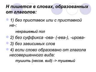 Н пишется в ссллоовваахх,, ооббррааззоовваанннныыхх 
оотт ггллааггооллоовв:: 
1) без приставок или с приставкой 
не-: 
ннееккрраашшеенныыйй ппоолл 
2) без суффикса -ова- (-ева-), -ирова- 
3) без зависимых слов 
4) если слово образовано от глагола 
несовершенного вида: 
ттуушшииттьь ((ннеессоовв.. ввиидд)) -->> ттуушшеенныыйй 
 