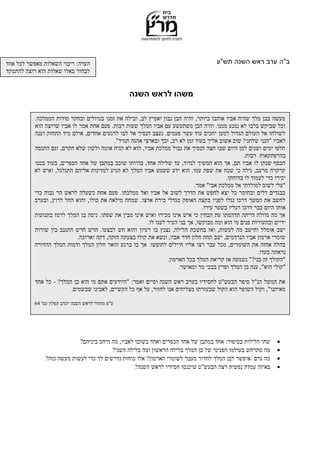 ב"ה ערב ראש השנה תש"ע 
משהו לראש השנה 
שתי הלילות בסיפור: אחד במתבן של אחד הכפרים ואחד בשובו לאביו, מה היחס ביניהם? · 
מה מתרחש בעולמו הפנימי של בן המלך בלילה הראשון ומה בלילה השני? · 
מה גרם /איפשר לבן המלך לחדור מעבר לשומרי הארמון? אלו כוחות נדרשים לך כדי לעשות מעשה כזה? · 
באיזה עמדה נפשית רצה הבעש"ט שיכנסו חסידיו לראש השנה? · 
הערה: ריבוי השאלות מאפשר לכל אחד 
לבחור באלו שאלות הוא רוצה להתמקד 
מעשה בבן מלך שהיה אביו אוהבו ביותר, והיה הבן נבון ואמיץ לב, ובילה את זמנו בטיולים ובחקר סודות הממלכה. 
וכל שביקש בלבו לא נמנע ממנו. והיה הבן משתעשע עם אביו המלך שעות רבות. פעם אחת אמר לו אביו שרוצה הוא 
לשולחו אל העולם הגדול למען יחכים עוד עשר פעמים. נעצב הנסיך אל לבו לרגעים אחדים, אולם מיד התחזק וענה 
לאביו "הנני שלחני! שוב אשוב אליך בעוד זמן לא רב, ובך ובארצי אהגה תמיד". 
חלפו ימים ושנים למן היום שבו חצה הנסיך את גבול ממלכת אביו, הוא לא הניח אומה ולשון שלא חקרם, וגם התנסה 
בהרפתקאות רבות. 
הכסף שנתן לו אביו תם, אך הוא המשיך לנדוד, עד שלילה אחד, בהיותו שוכב במתבן של אחד הכפרים, בעוד בטנו 
קרקרה מרעב, גילה כי שכח את שפת עמו. הוא ידע ששמע אביו המלך לא הגיע למדינות אליהם התגלגל, ואיש לא 
יכירו כדי לעמוד לו בדוחקו. 
"עלי לשוב למולדתי אל ממלכת אבי" אמר. 
בבגדים דלים ובחוסר כל יצא לחפש את הדרך לשוב אל אביו ואל ממלכתו. פעם אחת כשעלה לראש הר גבוה כדי 
לחשב את המשך דרכו נגלו לפניו בקצה האופק מגדלי בירת ארצו. שמחה מילאה את כולו, והוא החל לרוץ, ובערב 
אותו היום כבר דרכו רגליו בשער עירו. 
אך מה גדולה הייתה תדהמתו עת הבחין כי איש אינו מכירו ואיש אינו מבין את שפתו. ניסה בן המלך לרמז בתנועות 
ידיים ובהעוויות פנים מי הוא ומה מבוקשו, אך בני העיר לעגו לו. 
ישב אומלל וחישב מה לעשות, ואז בחשכת הלילה, נצנץ בו רעיון והוא חש לבצעו. חרש חרש התגנב בין שורות 
שומרי ארמון אביו הנרדמים, ישב תחת חלון חדר אביו, ונשא את קולו בצעקה חזקה, דקה וארוכה. 
בהלה אחזה את השומרים, מכל עבר רצו אליו חיילים לתופשו. אך בו ברגע הואר חלון המלך ודמות המלך ההדורה 
נראתה בעדו. 
"הקולך זה בני?" נשמעה אז קריאת המלך בכל הארמון. 
"קולי הוא", ענה בן המלך ופרץ בבכי מר ומאושר. 
את המשל הנ"ל סיפר הבעש"ט לחסידיו בערב ראש השנה וסיים ואמר: "היודעים אתם מי הוא בן המלך? - כל אחד 
מאיתנו", וקול השופר הוא הקול שבעזרתו מצליחים אנו לחזור, על אף כל הקשיים, לאבינו שבשמים. 
ע"פ מחזור לראש השנה יונדב קפלון עמ' 64 
 