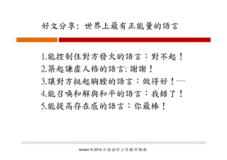 好文分享: 世界上最有正能量的語言好文分享: 世界上最有正能量的語言
1.能控制住對方發火的語言：對不起！
2.築起謙虛人格的語言: 謝謝！
3 讓對方挺起胸膛的語言：做得好！3.讓對方挺起胸膛的語言：做得好！⋯⋯
4.能召喚和解與和平的語言：我錯了！
5.能提高存在感的語言：你最棒！
Isoiem © 2014 卓 越 國 際 企 管 顧 問 機 構
 