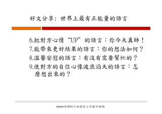 好文分享: 世界上最有正能量的語言好文分享: 世界上最有正能量的語言
6.把對方心情“UP”的語言：你今天真帥！
7.能帶來更好結果的語言：你的想法如何？
8 溫馨安慰的語言：有沒有需要幫忙的？8.溫馨安慰的語言：有沒有需要幫忙的？
9.使對方的自信心像波浪滔天的語言：怎
麼想出來的？
Isoiem © 2014 卓 越 國 際 企 管 顧 問 機 構
 
