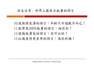 好文分享: 世界上最有正能量的語言好文分享: 世界上最有正能量的語言
10.使熱情泉湧的語言：年齡只不過數字而已！
11.能帶來200%能量的語言：相信你！
12 使鼓起勇氣的語言：你可以的！12.使鼓起勇氣的語言：你可以的！
13.比護身符更有用的語言：為你祈禱！
Isoiem © 2014 卓 越 國 際 企 管 顧 問 機 構
 