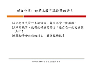 好文分享: 世界上最有正能量的語言好文分享: 世界上最有正能量的語言
14.比忠告更有效果的語言：每次不會一帆風順。
15.不用錢買，能引起好感的語言：跟你在一起的感覺
真好！
16.鼓勵子女前程的語言：真為你驕傲！
Isoiem © 2014 卓 越 國 際 企 管 顧 問 機 構
 