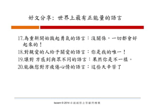 好文分享: 世界上最有正能量的語言好文分享: 世界上最有正能量的語言
17.為重新開始鼓起勇氣的語言：沒關係，一切都會好
起來的！起來的！
18.對親愛的人給予關愛的語言：你是我的唯一！
19.讓對 方感到與眾不同的語言：果然你是不一樣。
20 能撫慰對方疲倦心情的語言：這些天辛苦了20.能撫慰對方疲倦心情的語言：這些天辛苦了
Isoiem © 2014 卓 越 國 際 企 管 顧 問 機 構
 