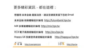 更多精彩資訊，都在這裡： 
想獲得 未來⾦金融 最新消息，請⾄至官網⾸首⾴頁留下您的 Email 
未來⾦金融 創新體驗設計論壇 http://futurebank.hpx.tw 
http://userxper.com 
http://hpx.tw 
MIX 多螢動體驗設計論壇 http://mix.hpx.tw 
ECX 電⼦子商務經驗設計論壇 http://ecx.hpx.tw 
Happy UX 快樂使⽤用者經驗設計論壇 http://happyux.hpx.tw 
