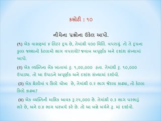 કસોટી : ૧૦ 
નીચેના પ્રશ્નોના ઉકેલ આપો. 
(૧) એક વાસણિાાં ૪ ક્ષલટર દૂધ છે, તેિાથાંી ૫૦૦ ર્િક્ષલ. વપરાય.ાંુ તો તે દૂધના 
કુલ્લ જથ્થાનો કેટલાિો ભાગ વપરાયો? જવાબ અપણૂાાંક અનેદશાશાં સખ્ાંયાિા ાં 
આપો. 
(૨) એક વ્યસ્તતના બેંક ખાતાિાાં રુ. ૧,૦૦,૦૦૦ હતા. તેિાાંથી રુ. ૧૦,૦૦૦ 
ઉપાડયા. તો આ ઉપાડને અપણૂાાંક અને દશાશાં સખ્ાંયાિા ાંદશાાવો. 
(૩) એક થેલીિાાં ૫ કકલો ચોખા છે, તેિાાંથી ૦.૨ ભાગ જેટલા કાઢ્યા, તો કેટલા 
કકલો કાઢ્યા? 
(૪) એક વ્યસ્તતની િાર્સક આવક રુ.૨૫,૦૦૦ છે. તેિાાંથી ૦.૩ ભાગ ઘરભાડુાં 
ભરે છે, અને ૦.૪ ભાગ ઘરખચા કરે છે. તો આ બન્ને ખચાને રુ. િાાં દશાાવો. 
 