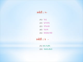 કસોટી : ૫- 
(૧) ૧/૮ 
(૨) ૬/૧૨૫ 
(૩) ૨૧૯/૪ 
(૪) ૧૯/૫ 
(૫) ૪૬૦૯/૨૦ 
કસોટી : ૬ - 
(૧) ૪૯.૫૭૫ 
(૨) ૨૯૦.૭૬૩ 
 