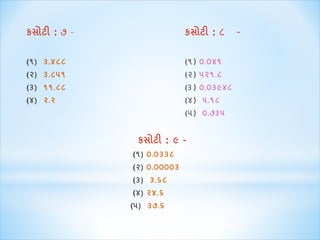 કસોટી : ૭ – કસોટી : ૮ - 
(૧) ૩.૪૮૮ (૧) ૦.૦૪૧ 
(૨) ૩.૮૫૧ (૨) ૫૨૧.૮ 
(૩) ૧૧.૮૮ (૩) ૦.૦૩૯૪૮ 
(૪) ૨.૨ (૪) ૫.૧૮ 
(૫) ૦.૭૩૫ 
કસોટી : ૯ – 
(૧) ૦.૦૩૩૮ 
(૨) ૦.૦૦૦૦૩ 
(૩) ૩.૬૮ 
(૪) ૨૪.૬ 
(૫) ૩૭.૬ 
 