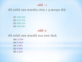 કસોટી : ૧ 
નીચે આપેલી દશ શાં સખ્ાંય ઓમ ાંદરેકમ ાં૩ ન ુાંસ્થ નમલ્ૂય શોધો. 
(૧) ૧૭૪.૭૮૩ 
(૨) ૯૩૬.૨૧૪ 
(૩) ૪૭૨.૩૨૯ 
(૪) ૫૭૬.૦૩૮ 
કસોટી :૨ 
નીચે આપેલી દશ શાં સખ્ાંય ઓને ચડત ક્રમમ ાંગોઠવો. 
(અ) ૨.૩૬૫ 
(બ) ૫.૩૬૨ 
(ક) ૫.૬૩૨ 
(ડ) ૫.૨૩૬ 
(ઈ) ૩.૬૨૫ 
 