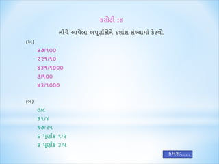 કસોટી :૪ 
નીચે આપેલા અપણૂાાંકોને દશાશાં સખ્ાંયાિા ાંફેરવો. 
(અ) 
૩૭/૧૦૦ 
૨૨૧/૧૦ 
૪૩૧/૧૦૦૦ 
૭/૧૦૦ 
૪૩/૧૦૦૦ 
(બ) 
૭/૮ 
૩૧/૪ 
૧૭/૨૫ 
૬ પણૂાાંક ૧/૨ 
૩ પણૂાાક ૩/૫ 
ક્રમશઃ...... 
 
