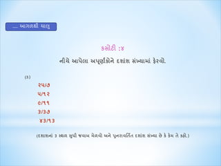 કસોટી :૪ 
નીચે આપેલા અપણૂાાંકોને દશાશાં સખ્ાંયાિા ાંફેરવો. 
.... આગળથી ચ લુ 
(ક) 
૨૫/૭ 
૫/૧૨ 
૯/૧૧ 
૩/૩૭ 
૪૩/૧૩ 
(દશાશના ાં૩ મથળ સધુી જવાબ િેળવો અને પનુરાવર્તિત દશાશાં સખ્ાંયા છે કે કેિ તે કહો.) 
 