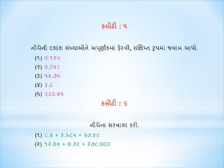 કસોટી : ૫ 
નીચેની દશાશાં સખ્ાંયાઓને અપણૂાાંકિા ાંફેરવી, સક્ષાંિપ્ત રુપિા ાંજવાબ આપો. 
(૧) ૦.૧૨૫ 
(૨) ૦.૦૪૮ 
(૩) ૫૪.૭૫ 
(૪) ૩.૮ 
(૫) ૨૩૦.૪૫ 
કસોટી : ૬ 
નીચેના સરવાળા કરો. 
(૧) ૮.૪ + ૩.૬૮૫ + ૩૭.૪૯ 
(૨) ૧૨.૦૪ + ૦.૭૨ + ૨૭૮.૦૦૩ 
 