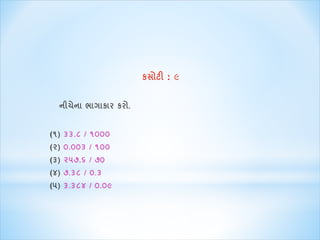 કસોટી : ૯ 
નીચેના ભાગાકાર કરો. 
(૧) ૩૩.૮ / ૧૦૦૦ 
(૨) ૦.૦૦૩ / ૧૦૦ 
(૩) ૨૫૭.૬ / ૭૦ 
(૪) ૭.૩૮ / ૦.૩ 
(૫) ૩.૩૮૪ / ૦.૦૯ 
 