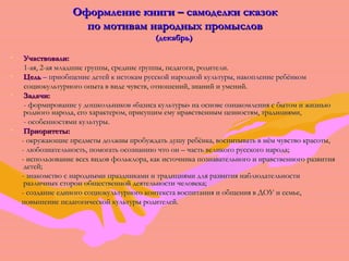 ООффооррммллееннииее ккннииггии –– ссааммооддееллккии ссккааззоокк 
ппоо ммооттиивваамм ннаарроодднныыхх ппррооммыыссллоовв 
((ддееккааббррьь)) 
• УУччаассттввооввааллии:: 
11--ааяя,, 22--ааяя ммллааддшшииее ггррууппппыы,, ссррееддннииее ггррууппппыы,, ппееддааггооггии,, ррооддииттееллии.. 
• ЦЦеелльь –– ппррииооббщщееннииее ддееттеейй кк ииссттооккаамм ррууссссккоойй ннаарроодднноойй ккууллььттууррыы,, ннааккооппллееннииее ррееббёённккоомм 
ссооццииооккууллььттууррннооггоо ооппыыттаа вв ввииддее ччууввссттвв,, ооттнноошшеенниийй,, ззннаанниийй ии ууммеенниийй.. 
• ЗЗааддааччии:: 
-- ффооррммииррооввааннииее уу ддоошшккооллььннииккоовв «ббааззииссаа ккууллььттууррыы» ннаа ооссннооввее ооззннааккооммллеенниияя сс ббыыттоомм ии жжииззннььюю 
ррооддннооггоо ннааррооддаа,, ееггоо ххааррааккттеерроомм,, ппррииссуущщиимм ееммуу ннррааввссттввеенннныымм ццееннннооссттяямм,, ттррааддиицциияяммии,, 
-- ооссооббееннннооссттяяммии ккууллььттууррыы.. 
• ППррииооррииттееттыы:: 
-- ооккрруужжааюющщииее ппррееддммееттыы ддооллжжнныы ппррооббуужжддааттьь ддуушшуу ррееббёённккаа,, ввооссппииттыыввааттьь вв ннёёмм ччууввссттввоо ккрраассооттыы,, 
-- ллююббооззннааттееллььннооссттьь,, ппооммооггааттьь ооссооззннааннииюю ччттоо оонн –– ччаассттьь ввееллииккооггоо ррууссссккооггоо ннааррооддаа;; 
-- ииссппооллььззооввааннииее ввссеехх ввииддоовв ффооллььккллоорраа,, ккаакк ииссттооччннииккаа ппооззннааввааттееллььннооггоо ии ннррааввссттввееннннооггоо ррааззввииттиияя 
ддееттеейй;; 
-- ззннааккооммссттввоо сс ннаарроодднныыммии ппррааззддннииккааммии ии ттррааддиицциияяммии ддлляя ррааззввииттиияя ннааббллююддааттееллььннооссттии 
ррааззллииччнныыхх ссттоорроонн ооббщщеессттввеенннноойй ддееяяттееллььннооссттии ччееллооввееккаа;; 
-- ссооззддааннииее ееддииннооггоо ссооццииооккууллььттууррннооггоо ккооннттееккссттаа ввооссппииттаанниияя ии ооббщщеенниияя вв ДДООУУ ии ссееммььее,, 
ппооввыышшееннииее ппееддааггооггииччеессккоойй ккууллььттууррыы ррооддииттееллеейй.. 
 