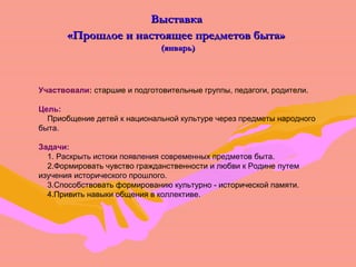 ВВыыссттааввккаа 
«ППрроошшллооее ии ннаассттоояящщееее ппррееддммееттоовв ббыыттаа» 
((яяннввааррьь)) 
Участвовали: старшие и подготовительные группы, педагоги, родители. 
Цель: 
Приобщение детей к национальной культуре через предметы народного 
быта. 
Задачи: 
1. Раскрыть истоки появления современных предметов быта. 
2.Формировать чувство гражданственности и любви к Родине путем 
изучения исторического прошлого. 
3.Способствовать формированию культурно - исторической памяти. 
4.Привить навыки общения в коллективе. 
 