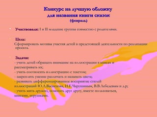 ККооннккууррсс ннаа ллууччшшууюю ооббллоожжккуу 
ддлляя ннааззвваанниияя ккннииггии ссккааззоокк 
((ффеевврраалльь)) 
• УУччаассттввооввааллии:: II ии IIII ммллааддшшииее ггррууппппыы ссооввммеессттнноо сс ррооддииттеелляяммии.. 
• ЦЦеелльь:: 
ССффооррммииррооввааттьь ммооттииввыы ууччаассттиияя ддееттеейй вв ппррееддссттоояящщеейй ддееяяттееллььннооссттии ппоо ррееааллииззааццииии 
ппррооееккттаа.. 
• ЗЗааддааччии:: 
-- ууччииттьь ддееттеейй ооббрраащщааттьь ввннииммааннииее ннаа ииллллююссттррааццииии вв ккннииггаахх ии 
рраассссммааттррииввааттьь иихх;; 
-- ууччииттьь ссооооттннооссииттьь ииллллююссттррааццииюю сс ттееккссттоомм;; 
-- ззааккрреепплляяттьь ууммееннииее ррааззллииччааттьь ии ннааззыыввааттьь ццввееттаа;; 
-- ррааззввииввааттьь ддииффффееррееннццииррооввааннннооее ввооссппрриияяттииее ссттииллеейй 
ииллллююссттрраацциийй ЮЮ..АА..ВВаассннееццоовваа,, НН..ЕЕ..ЧЧаарруушшиинныымм,, ВВ..ВВ..ЛЛееббееддееввыымм ии дд..рр;; 
-- ууччииттьь жжииттьь ддрруужжнноо,, ппооммооггааттьь ддрруугг ддррууггуу,, ввммеессттее ппооллььззооввааттььссяя,, 
ккннииггааммии,, ииггрруушшккааммии.. 
 