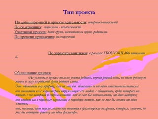 ТТиипп ппррооееккттаа 
ППоо ддооммииннииррууюющщеейй вв ппррооееккттее ддееяяттееллььннооссттии:: ттввооррччеессккоо--ппооииссккооввыыйй.. 
ППоо ссооддеерржжааннииюю:: ссооццииааллььнноо -- ппееддааггооггииччеессккиийй.. 
УУччаассттннииккии ппррооееккттаа:: ддееттии ггрруупппп,, ввооссппииттааттееллии ггрруупппп,, ррооддииттееллии.. 
ППоо ввррееммееннии ппррооввееддеенниияя:: ддооллггооссррооччнныыйй.. 
ППоо ххааррааккттеерруу ккооннттааккттоовв:: вв ррааммккаахх ГГББООУУ ССООШШ 880066 ооттддееллееннииее 
66.. 
ООббооссннооввааннииее ппррооееккттаа:: 
«ННее ууссллооввнныымм ззввууккаамм ттооллььккоо ууччииттссяя ррееббеенноокк,, ииззууччааяя рроодднноойй яяззыыкк,, оонн ппььеетт ддууххооввннууюю 
жжииззнньь ии ссииллуу иизз ррооддииммоойй ггррууддии ррооддннооггоо ссллоовваа.. 
ООнноо ооббъъяясснняяеетт ееммуу ппррииррооддуу,, ккаакк ннее ммоогг ббыы ооббъъяяссннииттьь ееее ннии ооддиинн еессттеессттввооииссппыыттааттеелльь;; 
оонноо ззннааккооммиитт ееггоо сс ххааррааккттеерроомм ооккрруужжааюющщиихх ееггоо ллююддеейй,, сс ооббщщеессттввоомм,, ссррееддии ккооттооррооггоо оонн 
жжииввеетт,, сс ееггоо ииссттооррииеейй ии ссттррееммллеенниияяммии,, ккаакк ннее ммоогг ббыы ппооззннааккооммииттьь,, ннии ооддиинн ииссттоорриикк;; 
оонноо ввввооддиитт ееггоо вв ннаарроодднныыее ввеерроовваанниияя,, вв ннааррооддннууюю ппооээззииюю,, ккаакк ннее ммоогг ббыы ввввеессттии ннии ооддиинн 
ээссттееттиикк;; 
оонноо,, ннааккооннеецц,, ддааеетт ттааккииее ллооггииччеессккииее ппоонняяттиияя ии ффииллооссооффссккииее ввооззззрреенниияя,, ккооттооррыыхх,, ккооннееччнноо,, ннее 
ммоогг ббыы ссооооббщщииттьь ррееббееннккуу ннии ооддиинн ффииллооссоофф».. 
КК..ДД..УУшшииннссккиийй 
 