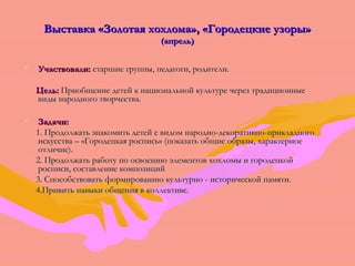 З Выставка «Зооллооттааяя ххооххллооммаа»,, «ГГооррооддееццккииее ууззооррыы» 
(ааппрреелльь)) 
• УУччаассттввооввааллии:: ссттаарршшииее ггррууппппыы,, ппееддааггооггии,, ррооддииттееллии.. 
ЦЦеелльь:: ППррииооббщщееннииее ддееттеейй кк ннааццииооннааллььнноойй ккууллььттууррее ччеерреезз ттррааддииццииоонннныыее 
ввииддыы ннааррооддннооггоо ттввооррччеессттвваа.. 
• ЗЗааддааччии:: 
11.. ППррооддооллжжааттьь ззннааккооммииттьь ддееттеейй сс ввииддоомм ннаарроодднноо--ддееккооррааттииввнноо--ппррииккллааддннооггоо 
ииссккууссссттвваа –– «ГГооррооддееццккааяя ррооссппииссьь» ((ппооккааззааттьь ооббщщииее ооббррааззыы,, ххааррааккттееррннооее 
ооттллииччииее).. 
22.. ППррооддооллжжааттьь ррааббооттуу ппоо ооссввооееннииюю ээллееммееннттоовв ххооххллооммыы ии ггооррооддееццккоойй 
ррооссппииссии,, ссооссттааввллееннииее ккооммппооззиицциийй 
33.. ССппооссооббссттввооввааттьь ффооррммииррооввааннииюю ккууллььттууррнноо -- ииссттооррииччеессккоойй ппааммяяттии.. 
44..ППррииввииттьь ннааввыыккии ооббщщеенниияя вв ккооллллееккттииввее.. 
 