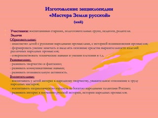 ИИззггооттооввллееннииее ээннццииккллооппееддииии 
«ММаассттеерраа ЗЗееммллии ррууссссккоойй» 
(ммаайй)) 
• УУччаассттннииккии:: ввооссппииттааннннииккии ссттаарршшиихх,, ппооддггооттооввииттееллььнныыхх ггрруупппп,, ппееддааггооггии,, ррооддииттееллии.. 
• ЗЗааддааччии 
ООббррааззооввааттееллььнныыее:: 
-- ззннааккооммссттввоо ддееттеейй сс ррууссссккииммии ннаарроодднныыммии ппррооммыыссллааммии,, сс ииссттооррииеейй ввооззннииккннооввеенниияя ппррооммыыссллоовв;; 
-- ффооррммииррооввааттьь ууммееннииее ззааммееччааттьь ии ввыыддеелляяттьь ооссннооввнныыее ссррееддссттвваа ввыыррааззииттееллььннооссттии ииззддееллиийй 
ррааззллииччнныыхх ннаарроодднныыхх ппррооммыыссллоовв;; 
-- ссооввеерршшееннссттввооввааттьь ттееххннииччеессккииее ннааввыыккии ии ууммеенниияя ппллееттеенниияя ии тт..дд.. 
РРааззввииввааюющщииее:: 
-- ррааззввииввааттьь ттввооррччеессттввоо ии ффааннттааззииюю;; 
-- ррааззввииввааттьь ккооммммууннииккааттииввнныыее ннааввыыккии;; 
-- ррааззввииввааттьь ппооззннааввааттееллььннууюю ааккттииввннооссттьь.. 
ВВооссппииттааттееллььнныыее:: 
-- ввооссппииттыыввааттьь уу ддееттеейй ииннттеерреесс кк ннааррооддннооммуу ттввооррччеессттввуу,, уувваажжииттееллььннооее ооттнноошшееннииее кк ттррууддуу 
ннаарроодднныыхх ммаассттеерроовв;; 
-- ввооссппииттыыввааттьь ппааттррииооттииччеессккууюю ггооррддооссттьь ззаа ббооггааттууюю ннаарроодднныыммии ттааллааннттааммии РРооссссииюю;; 
-- ррааззввииввааттьь ииннттеерреесс кк ииззууччееннииюю ррууссссккоойй ииссттооррииии,, ииссттооррииии ннаарроодднныыхх ппррооммыыссллоовв.. 
 