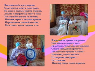 ФФааннттааззииии ппооллёётт ии рруукк ттввооррееннььее 
СС ввооссттооррггоомм яя ддеерржжуу вв ссввооиихх ррууккаахх.. 
ННее ззннааеетт,, кк ссччаассттььюю,, ккрраассооттаа ссттааррееннььяя,, 
ЛЛююббооввьь кк ппррееккрраассннооммуу жжииввёётт вв ввееккаахх.. 
УУммееллеецц ммоожжеетт ссддееллааттьь иизз жжееллееззккии,, 
ИИзз ккааммнняя,, ддеерреевваа –– шшееддееввррыы ккрраассооттыы.. 
ИИзз ррааззннооццввееттььяя ттккааннееввоойй ппооллооссккии,, 
ККаакк вв ссккааззккее,, ччууддеессаа ттввоорриишшьь ии ттыы.. 
ЯЯ ппррииккаассааююссьь кк ррооззаамм ооссттоорроожжнноо,, 
ООннии ччааррууюютт ии ллаассккааюютт ввззоорр.. 
ППррееддссттааввииттьь ттрруудднноо,, ккаакк ээттоо ввооззммоожжнноо 
ССооззддааттьь ннееввииддаанннноойй ккрраассыы ууззоорр.. 
ККаакк ррееззууллььттаатт ттееррппееннььяя ии ууммееннььяя - 
ИИззяящщеессттввоо,, ии ццввееттаа ччииссттооттаа,, 
ИИ ссооввеерршшееннссттввоо ффооррммыы…….. 
ННеетт ссооммннееннььяя,, 
ННаашш ммиирр ссппаассуутт ттааллааннтт ии ккрраассооттаа.. 
 