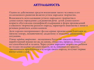 ААККТТУУААЛЛЬЬННООССТТЬЬ 
• ООдднниимм иизз ддееййссттввеенннныыхх ссррееддссттвв ввооссппииттаанниияя ттааккооггоо ччееллооввееккаа ии ееггоо 
ппооллннооццееннннооггоо ррааззввииттиияя яяввлляяееттссяя ууссттннооее ннааррооддннооее ттввооррччеессттввоо.. 
• ВВооззммоожжннооссттьь ииссппооллььззоовваанниияя ууссттннооггоо ннааррооддннооггоо ттввооррччеессттвваа вв 
ддоошшккооллььнноомм ууччрреежжддееннииии ддлляя ррааззввииттиияя ррееччии ддееттеейй ддоошшккооллььннооггоо 
ввооззрраассттаа ооббууссллооввллееннаа ссппееццииффииккоойй ссооддеерржжаанниияя ии ффооррмм ппррооииззввееддеенниийй 
ссллооввеессннооггоо ттввооррччеессттвваа ррууссссккооггоо ннааррооддаа,, ххааррааккттеерроомм ззннааккооммссттвваа сс ннииммии ии 
ррееччееввыымм ррааззввииттииеемм ддоошшккооллььннииккоовв.. 
• ДДееттии ххоорроошшоо ввооссппррииннииммааюютт ффооллььккллооррнныыее ппррооииззввееддеенниияя ббллааггооддаарряя иихх 
ммяяггккооммуу ююммоорруу,, ннееннааввяяззччииввооммуу ддииддааккттииззммуу ии ззннааккооммыымм жжииззннеенннныымм 
ссииттууаацциияямм.. 
• УУссттннооее ннааррооддннооее ттввооррччеессттввоо -- ннееооццееннииммооее ббооггааттссттввоо ккаажжддооггоо ннааррооддаа,, 
ввыыррааббооттаанннныыйй ввееккааммии ввззгглляядд ннаа жжииззнньь,, ооббщщеессттввоо,, ппррииррооддуу,, ппооккааззааттеелльь 
ееггоо ссппооссооббннооссттеейй ии ттааллааннттаа.. ЧЧеерреезз ууссттннооее ннааррооддннооее ттввооррччеессттввоо ррееббёённоокк 
ннее ттооллььккоо ооввллааддееввааеетт рроодднныымм яяззыыккоомм,, нноо ии,, ооссввааииввааяя ееггоо ккрраассооттуу,, 
ллааккооннииччннооссттьь ппррииооббщщааееттссяя кк ккууллььттууррее ссввооееггоо ннааррооддаа,, ппооллууччааеетт ппееррввыыее 
ввппееччааттллеенниияя оо ннеейй.. 
 