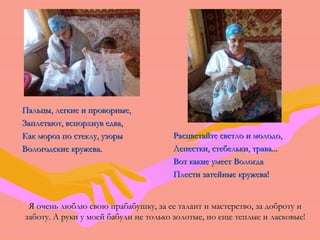 ППааллььццыы,, ллееггккииее ии ппррооввооррнныыее,, 
ЗЗааппллееттааюютт,, ввссппооррххннуувв ееддвваа,, 
ККаакк ммоорроозз ппоо ссттееккллуу,, ууззооррыы 
ВВооллооггооддссккииее ккрруужжеевваа.. 
РРаассццввееттааййттее ссввееттллоо ии ммооллооддоо,, 
ЛЛееппеессттккии,, ссттееббееллььккии,, ттрраавваа...... 
ВВоотт ккааккииее ууммеееетт ВВооллооггддаа 
ППллеессттии ззааттееййнныыее ккрруужжеевваа!! 
Я очень люблю свою прабабушку, за ее талант ии ммаассттееррссттввоо,, ззаа ддооббррооттуу ии 
ззааббооттуу.. АА ррууккии уу ммооеейй ббааббууллии ннее ттооллььккоо ззооллооттыыее,, нноо еещщее ттееппллыыее ии ллаассккооввыыее!! 
 