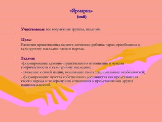 «ЯЯррммааррккаа» 
((ммаайй)) 
• УУччаассттввооввааллии:: ввссее ввооззрраассттнныыее ггррууппппыы,, ппееддааггооггии.. 
• ЦЦеелльь:: 
РРааззввииттииее ннррааввссттввеенннныыхх ккааччеессттвв ллииччннооссттии ррееббееннккаа ччеерреезз ппррииооббщщееннииее кк 
ккууллььттууррннооммуу ннаассллееддииюю ссввооееггоо ннааррооддаа.. 
• ЗЗааддааччии:: 
-ффооррммииррооввааннииее ддууххооввнноо-ннррааввссттввееннннооггоо ооттнноошшеенниияя ии ччууввссттвваа 
ссооппррииччаассттннооссттии кк ккууллььттууррннооммуу ннаассллееддииюю;; 
- уувваажжееннииее кк ссввооеейй ннааццииии,, ппооннииммааннииее ссввооиихх ннааццииооннааллььнныыхх ооссооббееннннооссттеейй;; 
- ффооррммииррооввааннииее ччууввссттвваа ссооббссттввееннннооггоо ддооссттооииннссттвваа ккаакк ппррееддссттааввииттеелляя 
ссввооееггоо ннааррооддаа ии ттооллееррааннттннооггоо ооттнноошшеенниияя кк ппррееддссттааввииттеелляямм ддррууггиихх 
ннааццииооннааллььннооссттеейй.. 
 