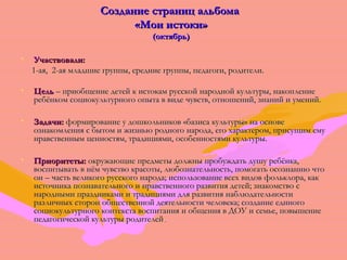ССооззддааннииее ссттрраанниицц ааллььббооммаа 
«ММооии ииссттооккии» 
(ооккттяяббррьь)) 
• УУччаассттввооввааллии:: 
11--ааяя,, 22--ааяя ммллааддшшииее ггррууппппыы,, ссррееддннииее ггррууппппыы,, ппееддааггооггии,, ррооддииттееллии.. 
• ЦЦеелльь –– ппррииооббщщееннииее ддееттеейй кк ииссттооккаамм ррууссссккоойй ннаарроодднноойй ккууллььттууррыы,, ннааккооппллееннииее 
ррееббёённккоомм ссооццииооккууллььттууррннооггоо ооппыыттаа вв ввииддее ччууввссттвв,, ооттнноошшеенниийй,, ззннаанниийй ии ууммеенниийй.. 
• ЗЗааддааччии:: ффооррммииррооввааннииее уу ддоошшккооллььннииккоовв «ббааззииссаа ккууллььттууррыы» ннаа ооссннооввее 
ооззннааккооммллеенниияя сс ббыыттоомм ии жжииззннььюю ррооддннооггоо ннааррооддаа,, ееггоо ххааррааккттеерроомм,, ппррииссуущщиимм ееммуу 
ннррааввссттввеенннныымм ццееннннооссттяямм,, ттррааддиицциияяммии,, ооссооббееннннооссттяяммии ккууллььттууррыы.. 
• ППррииооррииттееттыы:: ооккрруужжааюющщииее ппррееддммееттыы ддооллжжнныы ппррооббуужжддааттьь ддуушшуу ррееббёённккаа,, 
ввооссппииттыыввааттьь вв ннёёмм ччууввссттввоо ккрраассооттыы,, ллююббооззннааттееллььннооссттьь,, ппооммооггааттьь ооссооззннааннииюю ччттоо 
оонн –– ччаассттьь ввееллииккооггоо ррууссссккооггоо ннааррооддаа;; ииссппооллььззооввааннииее ввссеехх ввииддоовв ффооллььккллоорраа,, ккаакк 
ииссттооччннииккаа ппооззннааввааттееллььннооггоо ии ннррааввссттввееннннооггоо ррааззввииттиияя ддееттеейй;; ззннааккооммссттввоо сс 
ннаарроодднныыммии ппррааззддннииккааммии ии ттррааддиицциияяммии ддлляя ррааззввииттиияя ннааббллююддааттееллььннооссттии 
ррааззллииччнныыхх ссттоорроонн ооббщщеессттввеенннноойй ддееяяттееллььннооссттии ччееллооввееккаа;; ссооззддааннииее ееддииннооггоо 
ссооццииооккууллььттууррннооггоо ккооннттееккссттаа ввооссппииттаанниияя ии ооббщщеенниияя вв ДДООУУ ии ссееммььее,, ппооввыышшееннииее 
ппееддааггооггииччеессккоойй ккууллььттууррыы ррооддииттееллеейй.. 
 