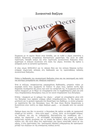 Συναινετικό διαζύγιο 
Σύμφωνα με το ισχύον δίκαιο στην Ελλάδα, για να λυθεί ο γάμος απαιτείται η 
έκδοση δικαστικής αποφάσεως διαπλαστικού χαρακτήρα. Και αυτό σε κάθε 
περίπτωση, δηλαδή ακόμη και στην περίπτωση συναινετικού διαζυγίου όπου 
αμφότεροι οι σύζυγοι συναινούν στη λύση του γάμου. Επιπλέον θα πρέπει η 
απόφαση αυτή να καταστεί αμετάκλητη. 
Ο νέος νόμος 4055/2012 για τη «Δίκαιη δίκη και την εύλογη διάρκεια αυτής» 
επέφερε σημαντικές αλλαγές στη διαδικασία και τις προϋποθέσεις έκδοσης 
συναινετικού διαζυγίου. 
Πλέον η διαδικασία του συναινετικού διαζυγίου είναι και πιο οικονομική και πολύ 
πιο σύντομη (ονομάζεται και «διαζύγιο express»). 
Έτσι οι σύζυγοι, αποφεύγοντας μακροχρόνιες διαδικασίες, μπορούν πλέον με 
έγγραφη κοινή τους συμφωνία να λύσουν το γάμο τους, εφόσον αυτός έχει 
διαρκέσει τουλάχιστον έξι μήνες πριν από την κατάρτισή της. Η συμφωνία αυτή θα 
πρέπει σύμφωνα με το Νόμο να υπογράφεται από τα συμβαλλόμενα μέρη και από 
τους πληρεξούσιους δικηγόρους τους (ή τον κοινό πληρεξούσιό τους δικηγόρο). 
Επίσης - σύμφωνα με το γράμμα του νόμου - μπορεί να υπογράφεται μόνο από 
τον δικηγόρο τους εφόσον υπάρχει ειδική πληρεξουσιότητα. Το ίδιο ισχύει και 
μετέπειτα για τη φυσική παρουσία στο δικαστήριο των διαδίκων, οι οποίοι μπορούν 
να παρίστανται δια του δικηγόρου τους. Με λίγα λόγια δίνεται θεωρητικώς η 
δυνατότητα στον πολίτη να πάρει διαζύγιο χωρίς …. να σηκωθεί από τον καναπέ 
του! 
Πράγμα όμως που δεν το συνιστώ: ο δικηγόρος θα πρέπει να έρθει σε προσωπική 
επαφή με τον πελάτη - έστω στην αρχή - , ούτως ώστε να αντιληφθεί πλήρως 
τις ανάγκες του και τις ενδεχόμενες ιδιαιτερότητες της υποθέσεως και - 
ακόμη πιο σημαντικό - να αντιληφθεί λεπτομέρειες που μπορεί να έχουν 
σημαντικές νομικές συνέπειες και τις οποίες θα πρέπει ο ίδιος να υποδείξει στον 
πελάτη του. Και αυτό ιδίως στις περιπτώσεις που έχουν αποκτηθεί τέκνα εκ του 
γάμου, ή στις περιπτώσεις που οικονομικές αξιώσεις ενδεχομένως θα προκύψουν 
μεταξύ των συζύγων εκ της επικείμενης λύσεως αυτού. 
 