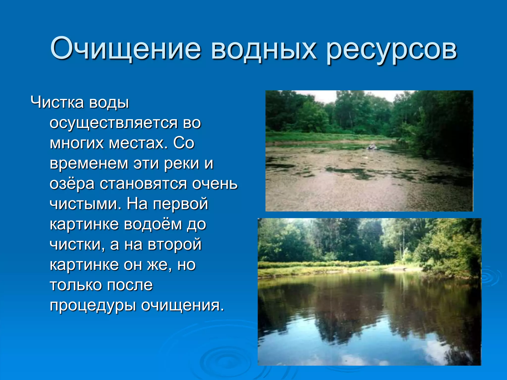 Очищение водных ресурсов 
Чистка воды 
осуществляется во 
многих местах. Со 
временем эти реки и 
озёра становятся очень 
чистыми. На первой 
картинке водоём до 
чистки, а на второй 
картинке он же, но 
только после 
процедуры очищения. 
 