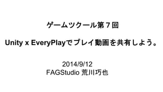 ゲームツクール第７回 
Unity x EveryPlayでプレイ動画を共有しよう。 
2014/9/12 
FAGStudio 荒川巧也 
 