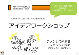 YYYY年MM⽉DD⽇ 
主催する組織名＠場所 
ファイル（編集可能） 
なものを、 
（希望者に）差し上げます 
（サブタイトル、あるいは、イベント内の名称） 
アイデアワークショップ 
ファシリの所属名 
ファシリの⽒名 
ファシリのメールアドレス 
106 
 