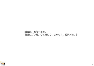 （最後に、もう⼀⼯夫。 
普通にプレゼンして終わり、じゃなく、ビデオで。） 
72 
 