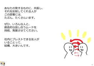 あなたの発するものに、共振し、 
それを反射してくれる⼈が 
この部署には、 
たぶん、たくさんいます。 
ぜひ、いろんな⼈と、 
創造的な話し合うムードを 
持続、発展させてください。 
社内にブレストできる友⼈が 
いることって、 
結構、⼤きいんです。 
81 
 