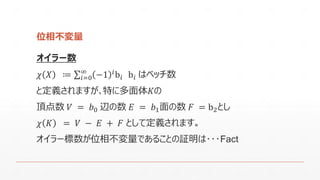 位相不変量 
オイラー数 
휒푋≔ 푖=0∞−1푖b푖b푖はベッチ数 
と定義されますが､特に多面体퐾の 
頂点数푉=푏0辺の数퐸=푏1面の数퐹=b2とし 
휒퐾=푉−퐸+퐹として定義されます｡ 
オイラー標数が位相不変量であることの証明は･･･Fact  