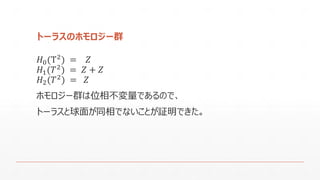 トーラスのホモロジー群 
퐻0(T2)=푍 
퐻1(푇2)=푍+푍 
퐻2(푇2)=푍 
ホモロジー群は位相不変量であるので､ 
トーラスと球面が同相でないことが証明できた｡  