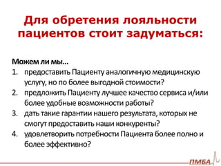 Для обретения лояльности 
пациентов стоит задуматься: 
Можем ли мы… 
1. предоставить Пациенту аналогичную медицинскую 
услугу, но по более выгодной стоимости? 
2. предложить Пациенту лучшее качество сервиса и/или 
более удобные возможности работы? 
3. дать такие гарантии нашего результата, которых не 
смогут предоставить наши конкуренты? 
4. удовлетворить потребности Пациента более полно и 
более эффективно? 
 