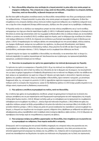 9. Πώς ο Θουκυδίδης οδηγείται στην αντίληψη ότι η λογική αποτελεί τη μόνη αξία στην οποία μπορεί να 
στηριχτεί ο άνθρωπος; Πώς η λογική και η τύχη, κατά τον Θουκυδίδη, επηρεάζουν τις ιστορικές εξελίξεις; 
Ποια είναι, κατά τον Θουκυδίδη, τα βασικά κίνητρα για τον πόλεμο; 
Δεν θα ήταν ορθό να θεωρήσει επιπόλαια κανείς τον Θουκυδίδη «απαισιόδοξο» που δίνει μια κατάμαυρη εικόνα 
της ανθρωπότητας . Η λογική αποτελεί τη μόνη αξία, στην οποία μπορεί να στηριχτεί ο άνθρωπος. Οι θεοί δεν 
επεμβαίνουν στις ιστορικές εξελίξεις (όπως πίστευαν πολλοί σημαντικοί άνθρωποι και ο Ηρόδοτος ανάμεσά τους) 
και η τύχη δεν είναι υπερφυσική δύναμη αλλά συγκυρίες, εξελίξεις που δεν μπορεί να τις προβλέψει ο άνθρωπος. 
Ο Περικλής τονίζει ότι οι εξελίξεις των πραγμάτων μπορεί να είναι τελείως απρόβλεπτες και γι' αυτό συνήθως 
κατηγορούμε την τύχη για «ὅσα ἄν παρά λόγον ξυμβῇ» (1.140.1). Η αθηναϊκή τριήρης που έφερνε τη διαταγή στην 
Μυτιλήνη (η οποία είχε αποστατήσει από την συμμαχία) να θανατωθούν όλοι οι ενήλικοι άντρες και να πουληθούν 
δούλοι οι γυναίκες και τα παιδιά (3.36.2), κινήθηκε αργά στο Αιγαίο, γιατί το πλήρωμα είχε συνείδηση ότι έπλεαν 
«ἐπὶ πράγμα ἀλλόκοτον» (3.49.4), ότι πήγαιναν να εκτελέσουν μια διαταγή πρωτοφανή («ὠμὸν τὸ βούλευμα καὶ 
μέγα», 3.36.4). Ο παραλογισμός του πολέμου φτάνει στο αποκορύφωμά του στη γενική σφαγή, τελείως αναίτια, 
του άμαχου πληθυσμού, ακόμα και των μαθητών του σχολείου, της βοιωτικής Μυκαλησσού, από Θράκες 
μισθοφόρους («... καὶ ἐπιπεσόντες διδασκαλείῳ παίδων, ὅπερ μέγιστον ἦν αὐτόθι καὶ ἄρτι ἔτυχον οἱ παῖδες 
ἐσεληλυθότες, κατέκοψαν πάντας», 7.29.5). Πράγματι αυτή η συμφορά ήταν ἀδόκητος και δεινή. 
Σε αρκετά σημεία του έργου του προβάλλει ο Θουκυδίδης την πλεονεξία, το να αποκτήσει δηλ. το άτομο ή η 
πολιτική παράταξη ή το κράτος περισσότερα απ' όσα δικαιούται και τη φιλοτιμία, την προσωπική φιλοδοξία 
ορισμένων, ως βασικά κίνητρα για τον πόλεμο. 
10. Ποια είναι τα γνωρίσματα του ηγέτη που χαρακτηρίζουν την πολιτική φυσιογνωμία του Περικλή; 
Το πρότυπο του ηγέτη το ενσαρκώνει ο Περικλής (2.65.1-9) με την πολιτική του οξυδέρκεια («πρόνοια»), την 
ευρύτερη αποδοχή του από το λαό της πόλης του («δυνατὸς ὤν τῷ τε ἀξιώματι και τῇ γνώμῃ»), την ανωτερότητά 
του ως προς το χρήμα {«χρημάτων τε διαφανῶς ἀδωρότατος») και το πολιτικό του θάρρος να λέει την αλήθεια στο 
λαό, ακόμη κι αν προκαλούσε την οργή του («ἔχων ἐπ' ἀξιώσει καὶ πρὸς ὀργήν τι ἀντειπεῖν»). Αρκετές σύντομες 
φράσεις του μεγάλου πολιτικού, όπως τις καταγράφει ο Θουκυδίδης, έχουν καταστεί «γνωμικά», με γενικότερη 
διαχρονική αξία, π.χ. «οἱ καιροὶ οὐ μενετοί» (1.142.1), (χρειάζεται ταχύτητα ενεργειών κατά τη διάρκεια του 
πολέμου γιατί οι ευκαιρίες δεν περιμένουν), «μέγα τὸ τῆς θαλάσσης κράτος» (1.143.5) (έχει μεγάλη σημασία το να 
ελέγχει κανείς στρατιωτικά τις θαλάσσιες συγκοινωνίες). 
11. Πώς ορίζεται η υπεύθυνη συμπεριφορά του πολίτη, κατά τον Θουκυδίδη; 
Και ο πολίτης έχει χρέος να συμπεριφέρεται υπεύθυνα· μπορεί να χρησιμοποιεί τη λογική και τη σύνεση στις 
κρίσιμες αποφάσεις και να μην παρασύρεται από δημαγωγικά πυροτεχνήματα και από παρορμήσεις της στιγμής 
(«ὅπερ φιλεῖ ὅμιλος ποιεῖν», 2.65.4). Μπορεί να δείξει μαζί με το ενδιαφέρον για τα προσωπικά του συμφέροντα 
ενδιαφέρον για το συμφέρον της πόλης («...οἰκείων ἅμα καὶ πολιτικῶν ἐπιμέλεια», 2.40.2) Μέσα στο χάος του 
εμφυλίου πολέμου μπορεί να δείξει μετριοπάθεια («τὰ μέσα τῶν πολιτῶν») και ανώτερο ήθος («τὸ εὔηθες οὗ τὸ 
γενναῖον πλεῖστον μετέχει», 3.83.1). Ακόμη και μέσα στη γενική αναλγησία που προκάλεσε η γενική συμφορά του 
λοιμού, η «λοιμική των σωμάτων και των ψυχών» μερικοί, ελάχιστοι έστω, φέρθηκαν με ανθρωπιά και φιλότιμο και 
αδιαφορώντας μήπως προσβληθούν από τη φοβερή νόσο («αἰσχύνῃ ἠφείδουν σφῶν αὐτῶν», 2.51.5) τόλμησαν να 
προσφέρουν ένα ποτήρι νερό σε ετοιμοθάνατους συγγενείς και φίλους. 
12. Ποιο γνώρισμα σκέψης και μεθόδου χαρακτηρίζει τον Θουκυδίδη, όταν στοχάζεται για τα γεγονότα και 
τη συμπεριφορά του ανθρώπου; Ποια πορεία ακολουθεί ο ιστορικός; 
[Επαγωγική: από το συγκεκριμένο στο γενικό] Ο βαθύς στοχασμός του ιστορικού πάνω στα γεγονότα και στη 
συμπεριφορά των ανθρώπων, φαίνεται, όπως και στους μεγάλους τραγικούς, στην τάση για γενίκευση που 
αποτελεί χαρακτηριστικό γνώρισμα της σκέψης και της μεθόδου του. Ανάγεται από το συγκεκριμένο γεγονός στο 
γενικό και πανανθρώπινο και θεμελιώνει την κρίση των πολιτικών στις δημηγορίες και τις δικές του προσωπικές 
 