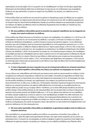 παρατηρήσεις σε γενικές αρχές. Έτσι τα «γνωμικά» και τα «αποφθέγματα» στο έργο του δεν έχουν χαρακτήρα 
διδακτισμού και δεοντολογίας αλλά είναι το απόσταγμα της έρευνας και του συλλογισμού μιας συγγραφικής 
ιδιοφυίας που έχει αξιοποιήσει τη γνώση των αρχών και της μεθόδου της ιατρικής, των σοφιστών και της 
τραγωδίας. 
Ο Θουκυδίδης έζησε στα παιδικά και στα νεανικά του χρόνια τις λαμπρότερες μέρες της Αθήνας και του αρχαίου 
κόσμου γενικότερα, τον παρατεταμένο αδυσώπητο πόλεμο επί εικοσιεπτά έτη και είδε την Αθήνα ρημαγμένη και 
τα ιστορικά τείχη του Θεμιστοκλή κατεδαφισμένα. Έγραψε με μοναδική ειλικρίνεια και αμεροληψία τα γεγονότα 
του πολέμου και άφησε μια αθάνατη εικόνα της αθηναϊκής δημοκρατίας στον Επιτάφιο του Περικλή για τους 
πρώτους νεκρούς του πολέμου. 
13. Με ποιες μεθόδους ο Θουκυδίδης ερευνά τα γεγονότα του μακρινού παρελθόντος και της σύγχρονής του 
εποχής, στην πορεία αναζήτησης της αλήθειας; 
Ο Θουκυδίδης είχε πλήρη επίγνωση των δυσκολιών του έργου που αναλάμβανε. Στα κεφάλαια 1.2, 1.20-22 και 5.26 
καταγράφεται η αγωνία του για την ανεύρεση της αλήθειας: η αυτοψία, η επίσκεψη των πεδίων των μαχών, η 
συλλογή και αξιολόγηση πληροφοριών, η μελέτη επισήμων κειμένων και κρατικών αρχείων. Για τα παλαιότερα 
γεγονότα, πριν από τα Μηδικά, παρά την κοπιαστική προσπάθειά του («ἐπὶ μακρότατον σκοποῦντί μοι» 1.1.3) οι 
δυσκολίες ήταν μεγάλες: οι άνθρωποι δέχονται ἀβασανίστως (= άκριτα, χωρίς έλεγχο, 1.20.1) ό,τι λέει ο ένας και ο 
άλλος ακόμη και για τη γενέτειρά τους. Δεν κουράζονται να αναζητήσουν την αλήθεια («ἀταλαίπωρος τοῖς πολλοῖς 
ἡ ζήτησις τῆς ἀληθείας» 1.20.3). Για τα γεγονότα της εποχής του, του Πελοποννησιακού πολέμου, δεν καταδέχτηκε 
να περιλάβει στο έργο του πληροφορίες από τον πρώτο τυχόντα («οὐκ ἐκ τοῦ παρατυχόντος πυνθανόμενος ἠξίωσα 
γράφειν», 1.22.2) ούτε ό,τι νόμιζε ο ίδιος («ὡς ἐμοὶ ἐδόκει»), αλλά κράτησε μόνο στοιχεία για όσα γεγονότα είχε 
προσωπική γνώση («οἷς τε αὐτὸς παρῆν», 1.22.2, «καὶ γενομένῳ παρ' ἄμφοτέροις τοῖς πράγμασι», 5.26.5) και για 
τα οποία είχε κάνει επίπονη έρευνα ακούγοντάς τα από άλλους («καὶ παρὰ τῶν ἄλλων ὅσον δυνατὸν ἀκριβείᾳ περὶ 
ἑκάστου ἐπεξελθών», 1.22.2). 
14. Τι είναι οι δημηγορίες και ποια η σημασία τους για την επιστημονική ανάλυση των ιστορικών γεγονότων; 
Με ποιον τρόπο παραθέτει ο Θουκυδίδης τους λόγους των ομιλητών στις δημηγορίες του και γιατί. 
Για τους λόγους που εκφωνήθηκαν από πολιτικούς και στρατιωτικούς κατά την προετοιμασία του πολέμου ή κατά 
τη διάρκεια των πολεμικών επιχειρήσεων η δήλωσή του είναι σαφής· η δυσκολία να παρατεθούν αυτολεξεί ήταν 
μεγάλη ακόμη και για τις περιπτώσεις που ο ίδιος ήταν ανάμεσα στο ακροατήριο (1.22.1). Οι δημηγορίες στο έργο 
του Θουκυδίδη αποδίδουν τα κίνητρα, τους σχεδιασμούς, τους στόχους των ομιλητών και επίσης την 
προσωπικότητά τους, τις ιδέες τους, το ήθος τους. Οι δημηγορίες αποτελούν σημαντικό στοιχείο στην επιστημονική 
ανάλυση των ιστορικών γεγονότων και μάλιστα καθώς βρίσκονται σε αντιστοιχία με τα μεγάλα γεγονότα του 
πολέμου αλλά και μεταξύ τους με το σχήμα «θέση»-«αντίθεση», με το οποίο κάθε ζήτημα εξετάζεται και από την 
αντίθετη άποψη. Ο Θουκυδίδης δηλώνει ότι δεν απομακρύνθηκε από την κεντρική ιδέα των λόγων («ἐχομένῳ ὅτι 
ἐγγύτατα τῆς ξυμπάσης γνώμης τῶν ἀληθῶς λεχθέντων», 1.22.1) και, εφόσον ήταν αδύνατο να τους παραθέσει 
αυτολεξεί, έγραψε σύμφωνα με τη δική του κρίση ό,τι ήταν προσφορότερο να λεχθεί στην κάθε περίπτωση. Στις 
δημηγορίες, στην παρουσίαση των απόψεων, στη δομή, στην επιχειρηματολογία φαίνεται και η ικανότητα του 
ιστορικού να αναλύει τα γεγονότα και το βάθος της σκέψης του. Από τον τρόπο που δηλώνει ότι προχώρησε στη 
σύνθεση των δημηγοριών, δεν πρέπει να περιμένει κανείς «φυσικότητα» ως προς διαλεκτικές διαφοροποιήσεις των 
ομιλητών ανάλογα με τον τόπο καταγωγής τους. 
15. Με ποιον τρόπο προσπαθεί ο Θουκυδίδης να εξασφαλίσει τη χρονολογική ακρίβεια κατά την έκθεση των 
ιστορικών γεγονότων; 
Στην προσπάθειά του για χρονολογική ακρίβεια στην έκθεση των γεγονότων οι δυσκολίες ήταν μεγάλες. Οι 
ελληνικές πόλεις - κράτη δεν είχαν ενιαίο χρονολογικό σύστημα, ούτε είχαν κοινές ονομασίες για τους μήνες του 
σεληνιακού έτους. Η επιμονή του να καταγράψει με απόλυτη ακρίβεια το χρόνο των γεγονότων είναι σαφής στον 
καθορισμό του χρονικού σημείου της έκρηξης του πολέμου, με την εισβολή των Θηβαίων στις Πλαταιές: δέκα 
 