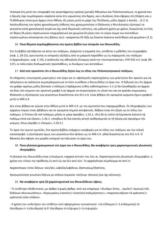τέσσερα έτη μετά την υπογραφή της τριαντάχρονης ειρήνης (μεταξύ Αθηναίων και Πελοποννησίων), τη χρονιά που 
η Χρυσίς είχε συμπληρώσει σαράντα οκτώ έτη ιερωσύνης στο Άργος, και ο Αινήσιος ήταν έφορος στη Σπάρτη και ο 
Πυθόδωρος επώνυμος άρχων στην Αθήνα, έξι μήνες μετά τη μάχη της Ποτίδαιας, μόλις άρχιζε η άνοιξη... (2.2.1). 
Ακολουθώντας τον τρόπο χρονολογικής έκθεσης που χρησιμοποίησε ο Ελλάνικος ο Μυτιληναίος εξιστορεί τα 
γεγονότα κατά χρονολογική σειρά και όχι κατά θεματικές ενότητες, και μάλιστα χρόνο με χρόνο, διαιρώντας το έτος 
σε θέρος (8 μήνες στρατιωτικών επιχειρήσεων) και χειμώνα (4 μήνες που το κύριο σώμα των αντιπάλων 
στρατευμάτων αποσύρεται στις βάσεις του): «γέγραπται δὲ ἑξῆς ὡς ἕκαστα ἐγίγνετο κατὰ θέρος καὶ χειμῶνα» (2.1). 
16. Ποια θέματα περιλαμβάνονται στο πρώτο βιβλίο των ἱστοριῶν του Θουκυδίδη; 
Στο 1ο βιβλίο εξετάζονται τα αίτια του πολέμου, εξαίρεται η σημασία του, εκτίθεται η μέθοδος του συγγραφέα 
(κεφ. 1, 20-22), ερευνώνται οι ιστορικές εξελίξεις από το μακρινό παρελθόν ως τις παραμονές του πολέμου 
(«Αρχαιολογία», κεφ. 2-19), η ανάπτυξη της αθηναϊκής δύναμης κατά την «πεντηκονταετία», 479-432 π.Χ. (κεφ. 89- 
117), οι τελευταίες διπλωματικές προσπάθειες, οι δυνάμεις των αντιπάλων. 
17. Από πού προκύπτει ότι ο Θουκυδίδης έζησε έως το τέλος του Πελοποννησιακού πολέμου; 
Οι ελάχιστες «εσωτερικές μαρτυρίες» στο έργο και οι υφολογικές παρατηρήσεις των μελετητών δεν αρκούν για να 
οδηγήσουν σε ακλόνητα συμπεράσματα για το πότε συνέθεσε ο Θουκυδίδης το έργο του. Η δήλωσή του ότι άρχισε 
να γράφει αμέσως μόλις ξέσπασε ο πόλεμος («ἀρξάμενος εὐθὺς καθισταμένου» 1.1.1) δεν ξεκαθαρίζει αν άρχισε 
να δίνει στο κείμενο του οριστική μορφή ή αν άρχισε να συγκεντρώνει το υλικό του και να κρατάει σημειώσεις. 
Μολονότι η εξιστόρηση των γεγονότων διακόπτεται στο 411 π.Χ. είναι βέβαιο ότι ορισμένα τμήματα έχουν γραφτεί 
μετά το 404 π.Χ. 
Δεν είναι βέβαιο αν γύρισε στην Αθήνα μετά το 404 π.Χ. με την αμνηστία που παραχωρήθηκε. Οι πληροφορίες των 
αρχαίων πηγών είναι αβέβαιες και σε ορισμένα σημεία αντιφατικές. Βέβαιο είναι ότι έζησε ως το τέλος του 
πολέμου. [«Τούτου δὲ τοῦ πολέμου μῆκός τε μέγα προύβη», 1.23.1, «ἔτη δὲ ἐς τοῦτο τὰ ξύμπαντα ἐγένετο τῷ 
πολέμῳ ἑπτὰ καὶ εἴκοσι», 5.26.1, «ἐπεβίων δὲ διὰ παντὸς αὐτοῦ αἰσθανόμενός τε τῇ ἡλικίᾳ καί προσέχων τὴν 
γνώμην, ὅπως ἀκριβές τι εἴσομαι», 5.26.5.] 
Το έργο του έμεινε ημιτελές. Στα πρώτα βιβλία υπάρχουν αναφορές για το τέλος του πολέμου και την τελική 
καταστροφή· η εξιστόρηση όμως των γεγονότων δεν φτάνει ως το 404 π.Χ. αλλά διακόπτεται στο 411 π.Χ. Ο 
θάνατος δεν άφησε τον μεγάλο ιστορικό να τελειώσει το έργο του. 
18. Ποια γλώσσα χρησιμοποιεί στο έργο του ο Θουκυδίδης; Να αναφέρετε τρεις χαρακτηριστικές γλωσσικές 
ιδιομορφίες. 
Η γλώσσα του Θουκυδίδη είναι η λεγόμενη «αρχαία αττική» του 5ου αι. Χαρακτηριστικές γλωσσικές ιδιομορφίες: η 
χρήση του τύπου της πρόθεσης ἐς αντί εἰς και ξὺν αντί σύν. Το αρχαϊκότερο σύμπλεγμα σσ αντί ττ. 
Αρχαϊκότεροι τύποι λέξεων: αἰεί/ἀεί, ὠφελία/ὠφέλεια, ἐξαπιναίως/ἐξαπίνης. 
Χρησιμοποίηση γνωστών λέξεων με σπάνια σημασία: οἰκήτωρ: άποικος (και όχι κάτοικος). 
19. Να αναφέρετε τρία (3) χαρακτηριστικά του θουκυδίδειου ύφους. 
- Το ουδέτερο πληθυντικού, με άρθρο ή χωρίς άρθρο, αντί για επίρρημα: «δυνάμει ὄντες... ὁμοῖα (= ὁμοίως) τοῖς 
Ἑλλήνων πλουσιωτάτοις», «Κερκυραίοις ἐναντία (= ἐναντίον) πολεμήσοντες», «παρεσκευάζοντο τὰ κράτιστα (= 
κράτιστα) νεῶν στόλον». 
- Η χρήση του ουδετέρου του επιθέτου αντί αφηρημένου ουσιαστικού: «τὸ εὔδαιμον (= ἡ εὐδαιμονία) τὸ 
ἐλεύθερον (= ἡ ἐλευθερία) τὸ δ' ἐλεύθερον τὸ εὔψυχον (= ἡ εὐψυχία)». 
 