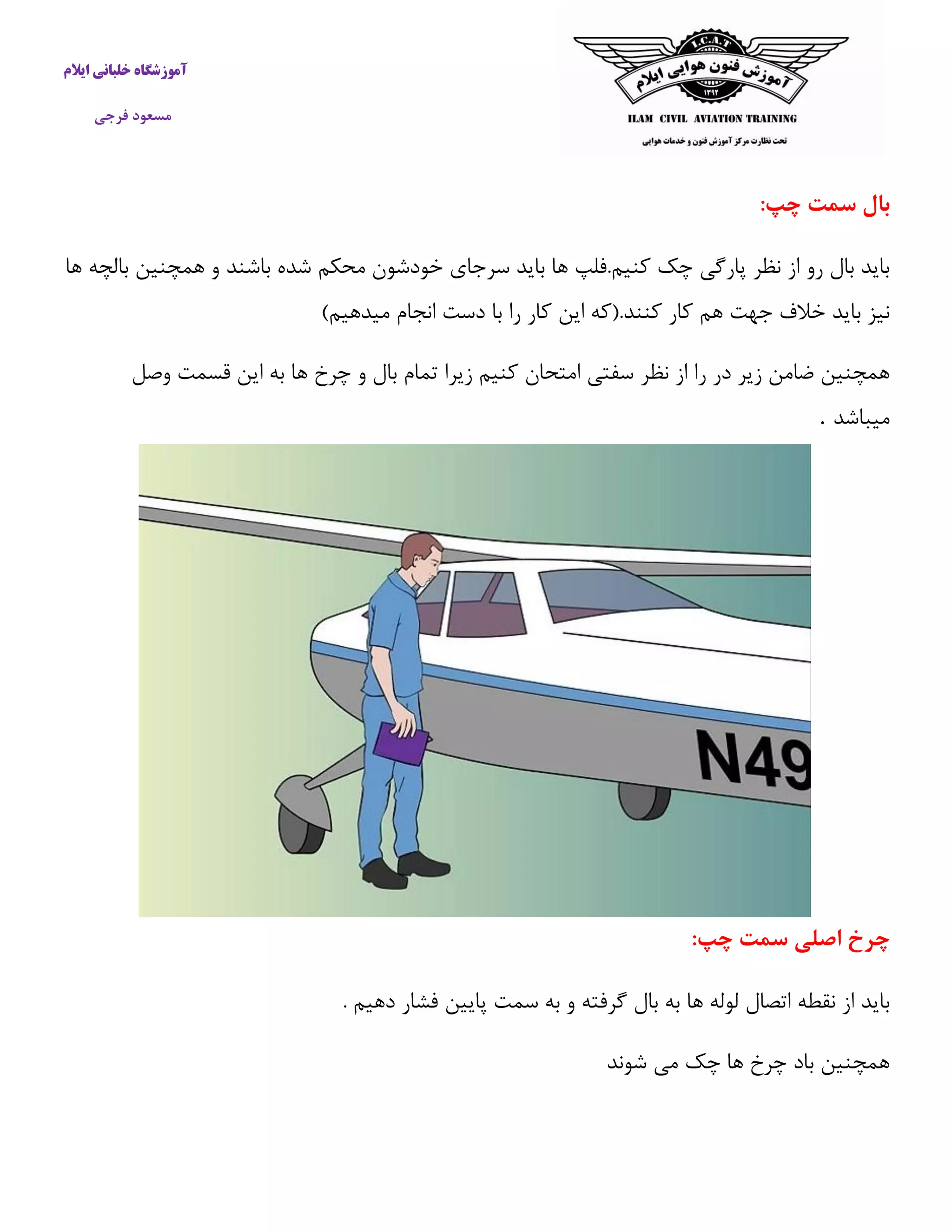 آموزشگاه خلبانی ایلام 
مسعود فرجی 
بال سمت چپ: 
باید بال رو از نظر پارگی چک كنیم.فلپ ها باید سرجای خودشون محکم شده باشند و همچنین بالچه ها 
نیز باید خلاف جهت هم كار كنند.)كه این كار را با دست انجام میدهیم( 
همچنین ضامن زیر در را از نظر سفتی امتحان كنیم زیرا تمام بال و چرخ ها به این قسمت وصل 
میباشد . 
چرخ اصلی سمت چپ: 
باید از نقطه اتصال لوله ها به بال گرفته و به سمت پایین فشار دهیم . 
همچنین باد چرخ ها چک می شوند 
 