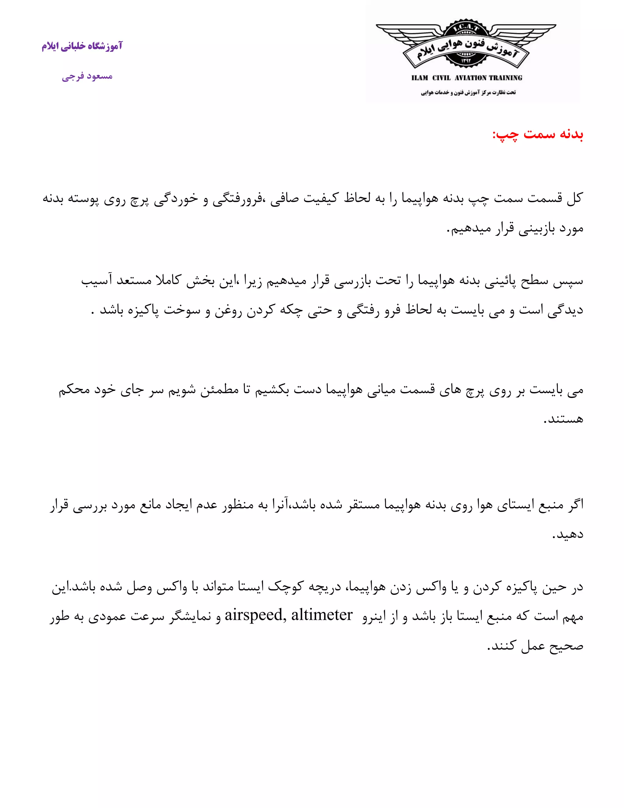 آموزشگاه خلبانی ایلام 
مسعود فرجی 
بدنه سمت چپ: 
كل قسمت سمت چپ بدنه هواپیما را به لحاظ كیفیت صافی ،فرورفتگی و خوردگی پرچ روی پوسته بدنه 
مورد بازبینی قرار میدهیم . سپس سطح پائینی بدنه هواپیما را تحت بازرسی قرار میدهیم زیرا ،این بخش كاملا مستعد آسیب 
دیدگی است و می بایست به لحاظ فرو رفتگی و حتی چکه كردن روغن و سوخت پاكیزه باشد . 
می بایست بر روی پرچ های قسمت میانی هواپیما دست بکشیم تا مطمئن شویم سر جای خود محکم 
هستند . 
اگر منبع ایستای هوا روی بدنه هواپیما مستقر شده باشد،آنرا به منظور عدم ایجاد مانع مورد بررسی قرار 
دهید . در حین پاكیزه كردن و یا واكس زدن هواپیما، دریچه كوچک ایستا متواند با واكس وصل شده باشد.این 
مهم است كه منبع ایستا باز باشد و از اینرو airspeed, altimeter و نمایشگر سرعت عمودی به طور 
صحیح عمل كنند . 
 