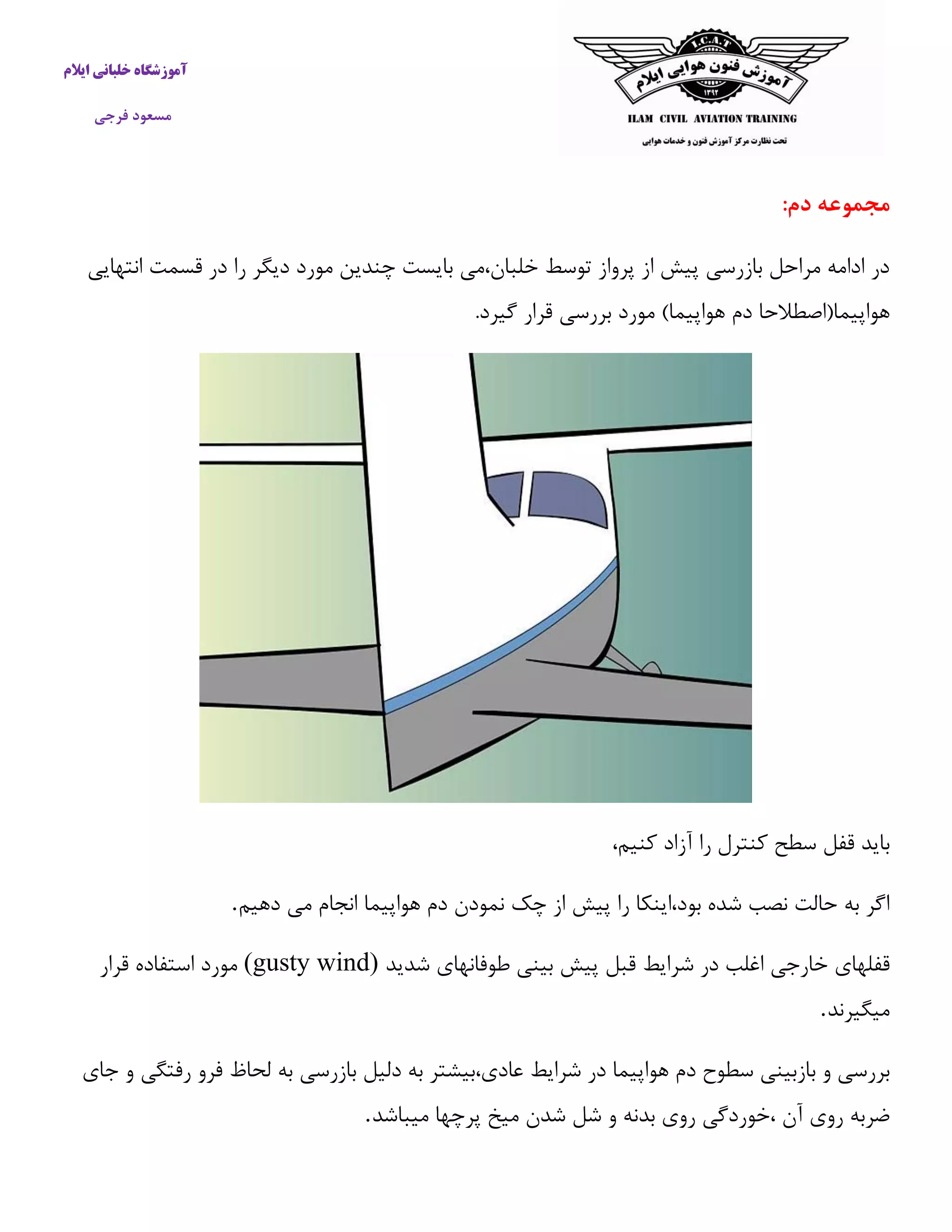 آموزشگاه خلبانی ایلام 
مسعود فرجی 
مجموعه دم: 
در ادامه مراحل بازرسی پیش از پرواز توسط خلبان،می بایست چندین مورد دیگر را در قسمت انتهایی 
هواپیما)اصطلاحا دم هواپیما( مورد بررسی قرار گیرد. 
باید قفل سطح كنترل را آزاد كنیم، 
اگر به حالت نصب شده بود،اینکا را پیش از چک نمودن دم هواپیما انجام می دهیم . 
قفلهای خارجی اغلب در شرایط قبل پیش بینی طوفانهای شدید (gusty wind) مورد استفاده قرار 
میگیرند . 
بررسی و بازبینی سطوح دم هواپیما در شرایط عادی،بیشتر به دلیل بازرسی به لحاظ فرو رفتگی و جای 
ضربه روی آن ،خوردگی روی بدنه و شل شدن میخ پرچها میباشد . 
 