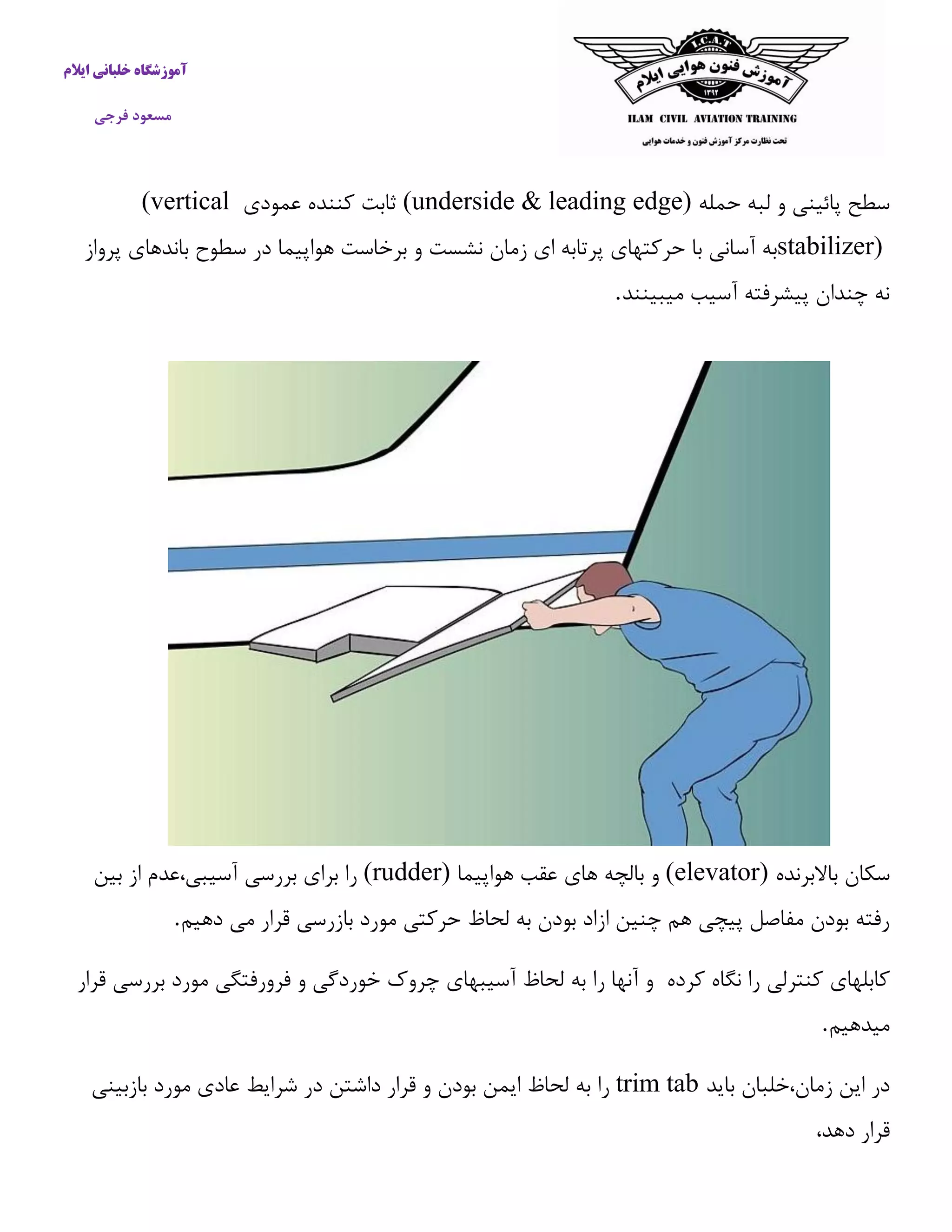 آموزشگاه خلبانی ایلام 
مسعود فرجی 
سطح پائینی و لبه حمله (underside & leading edge) ثابت كننده عمودی (vertical stabilizer) به آسانی با حركتهای پرتابه ای زمان نشست و برخاست هواپیما در سطوح باندهای پرواز 
نه چندان پیشرفته آسیب میبینند . 
سکان بالابرنده (elevator) و بالچه های عقب هواپیما (rudder) را برای بررسی آسیبی،عدم از بین 
رفته بودن مفاصل پیچی هم چنین ازاد بودن به لحاظ حركتی مورد بازرسی قرار می دهیم . 
كابلهای كنترلی را نگاه كرده و آنها را به لحاظ آسیبهای چروک خوردگی و فرورفتگی مورد بررسی قرار 
میدهیم . 
در این زمان،خلبان باید trim tab را به لحاظ ایمن بودن و قرار داشتن در شرایط عادی مورد بازبینی 
قرار دهد، 
 